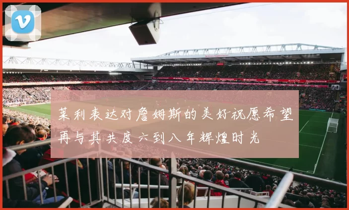 莱利表达对詹姆斯的美好祝愿希望再与其共度六到八年辉煌时光