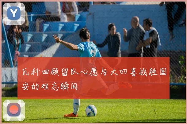 瓦科回顾留队心愿与大四喜战胜国安的难忘瞬间
