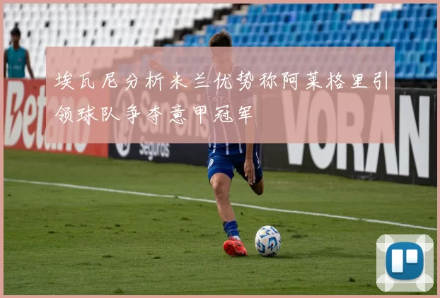 埃瓦尼分析米兰优势称阿莱格里引领球队争夺意甲冠军