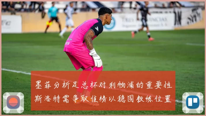 墨菲分析足总杯对利物浦的重要性斯洛特需争取佳绩以稳固教练位置