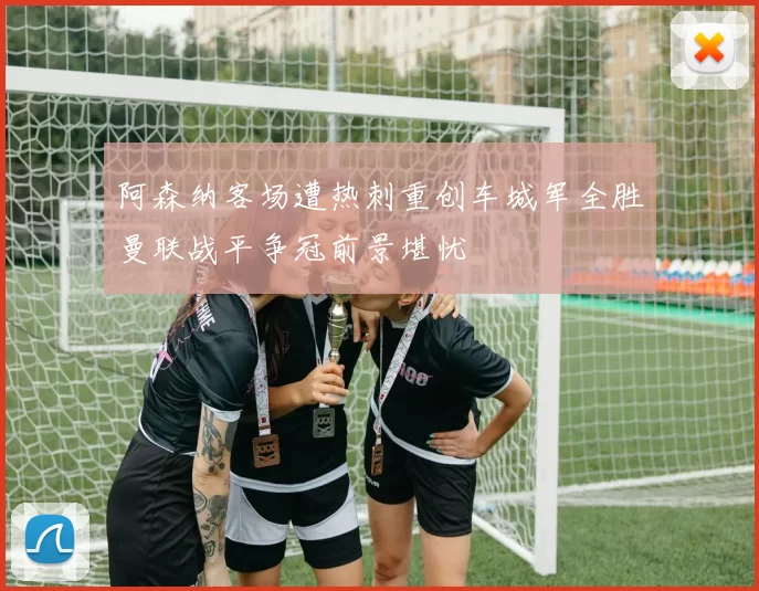 阿森纳客场遭热刺重创车城军全胜曼联战平争冠前景堪忧