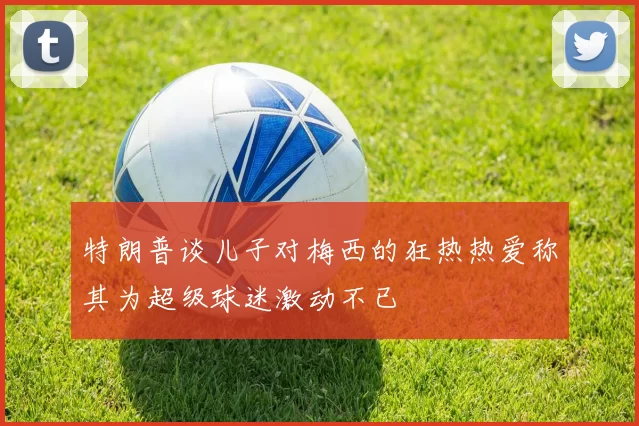 特朗普谈儿子对梅西的狂热热爱称其为超级球迷激动不已