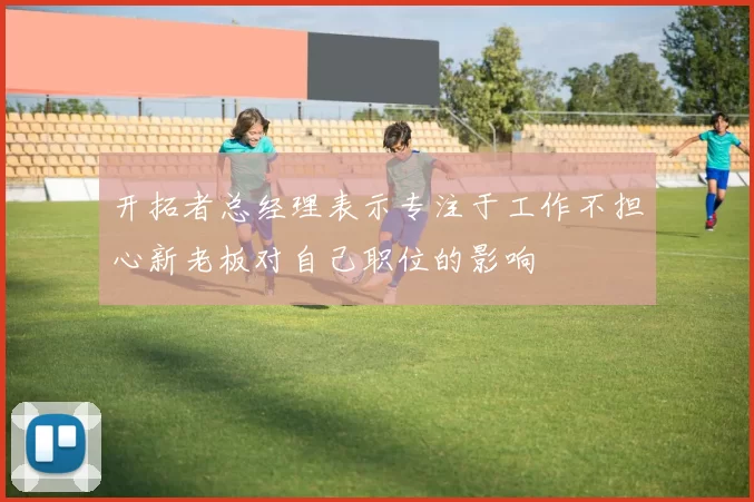 开拓者总经理表示专注于工作不担心新老板对自己职位的影响