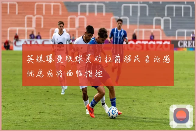 英媒曝曼联球员对拉爵移民言论感忧虑或将面临指控