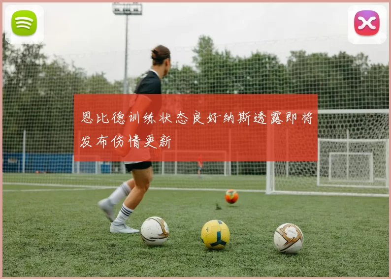 恩比德训练状态良好纳斯透露即将发布伤情更新