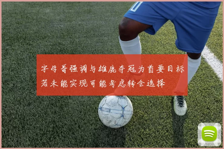 字母哥强调与雄鹿夺冠为首要目标若未能实现可能考虑转会选择