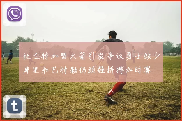 杜兰特加盟火箭引发争议勇士缺少库里和巴特勒仍顽强拼搏加时赛