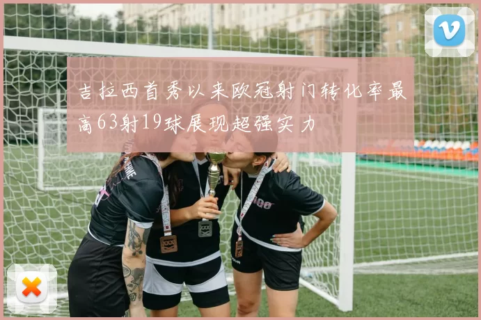 吉拉西首秀以来欧冠射门转化率最高63射19球展现超强实力