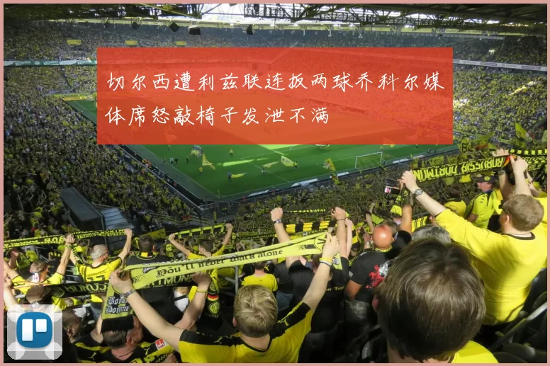 切尔西遭利兹联连扳两球乔科尔媒体席怒敲椅子发泄不满