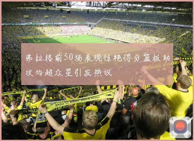 弗拉格前50场表现惊艳得分篮板助攻均超众星引发热议