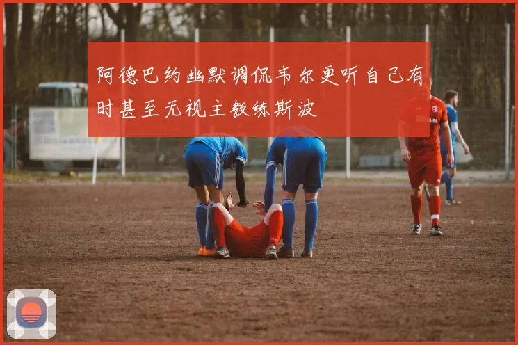 阿德巴约幽默调侃韦尔更听自己有时甚至无视主教练斯波