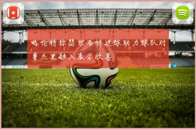 略伦特称瑟尔洛特进球助力球队对鲁杰里融入表示欣喜