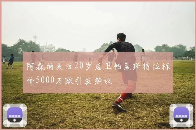 阿森纳关注20岁后卫帕莱斯特拉标价5000万欧引发热议