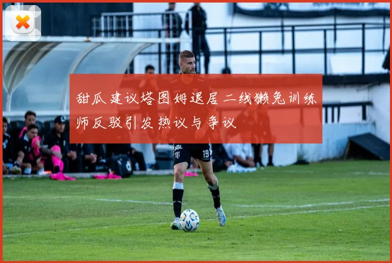 甜瓜建议塔图姆退居二线獭兔训练师反驳引发热议与争议