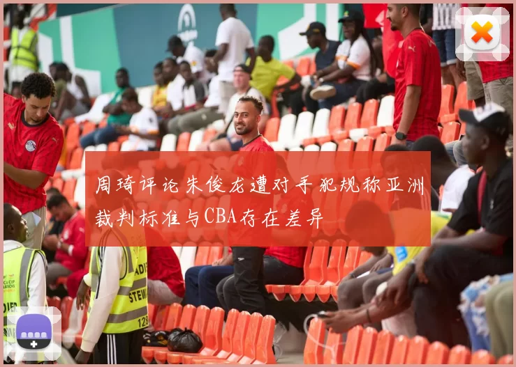 周琦评论朱俊龙遭对手犯规称亚洲裁判标准与CBA存在差异