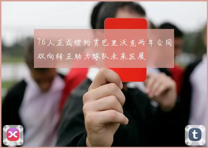 76人正式续约贾巴里沃克两年合同双向转正助力球队未来发展