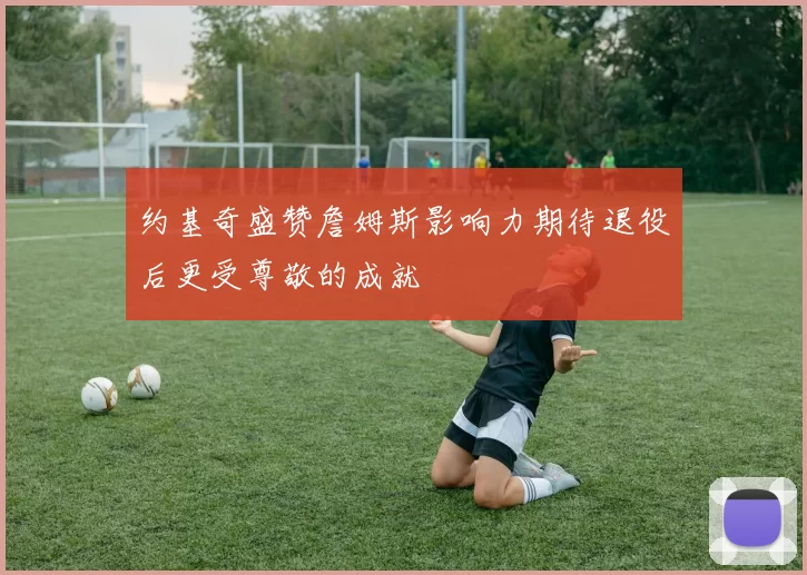 约基奇盛赞詹姆斯影响力期待退役后更受尊敬的成就