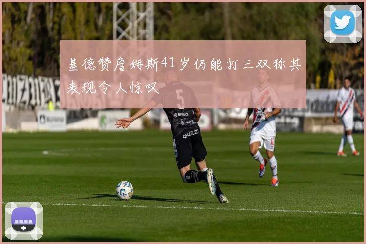 基德赞詹姆斯41岁仍能打三双称其表现令人惊叹