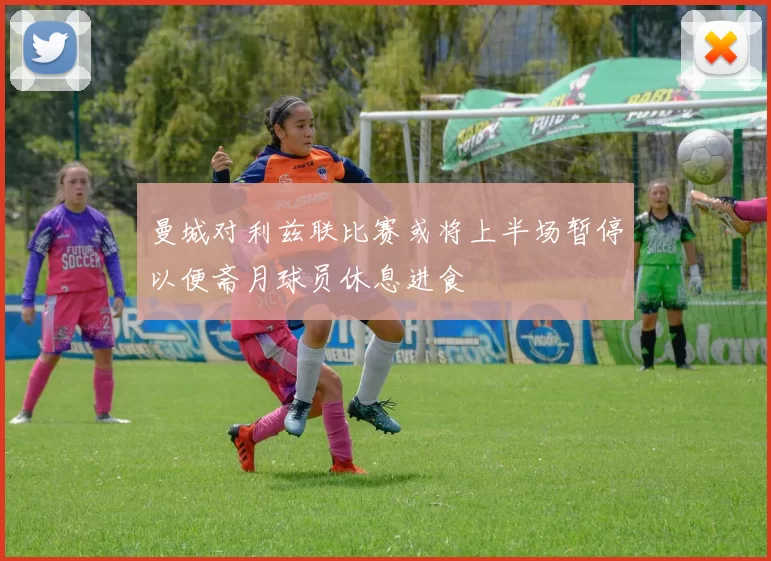曼城对利兹联比赛或将上半场暂停以便斋月球员休息进食