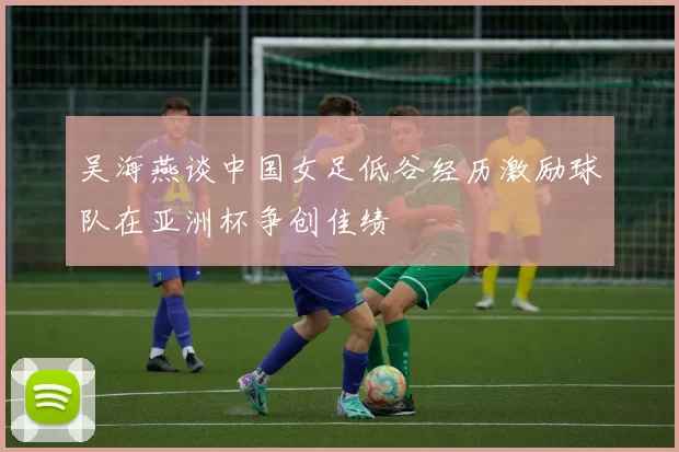 吴海燕谈中国女足低谷经历激励球队在亚洲杯争创佳绩