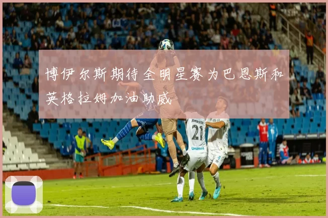 博伊尔斯期待全明星赛为巴恩斯和英格拉姆加油助威