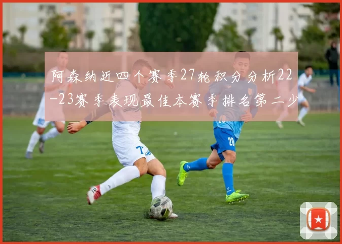 阿森纳近四个赛季27轮积分分析22-23赛季表现最佳本赛季排名第二少