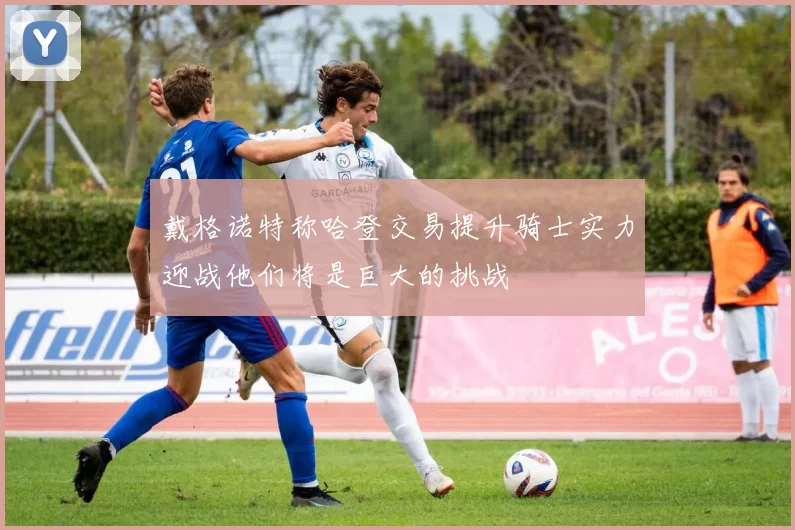 戴格诺特称哈登交易提升骑士实力迎战他们将是巨大的挑战